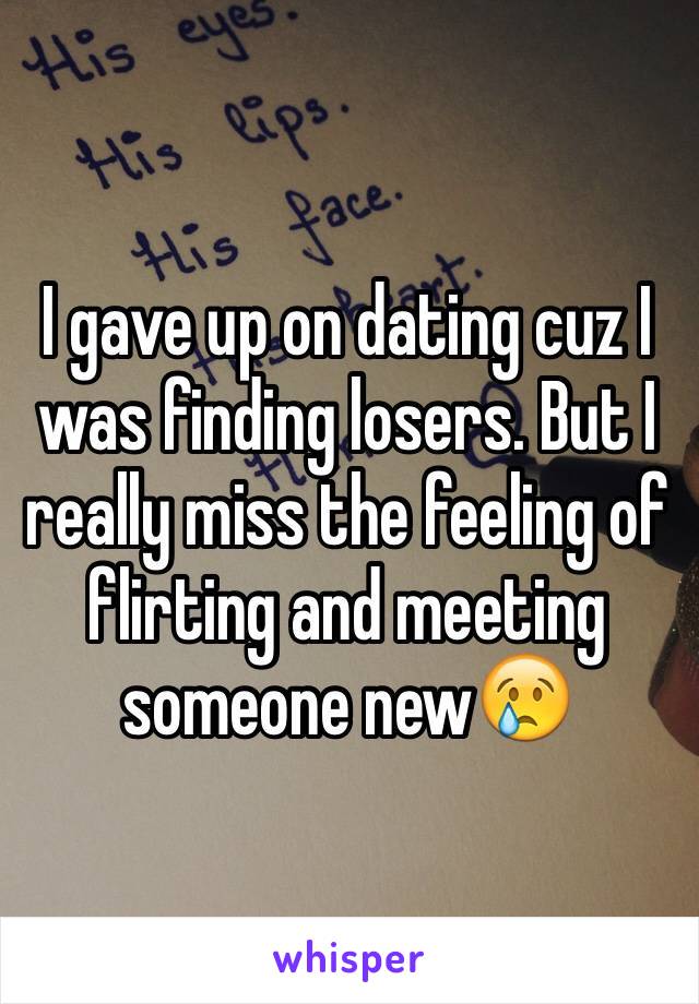 I gave up on dating cuz I was finding losers. But I really miss the feeling of flirting and meeting someone new😢
