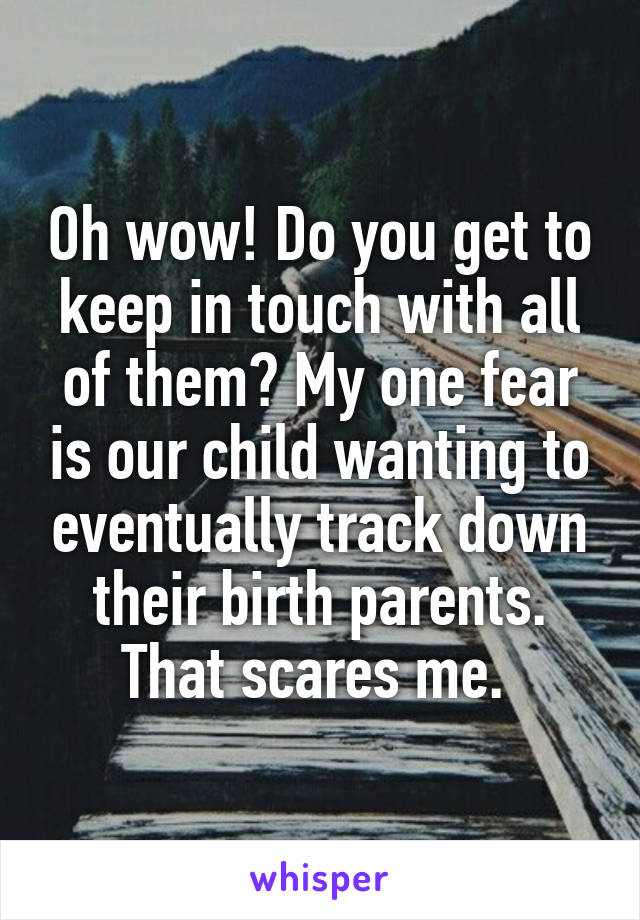 Oh wow! Do you get to keep in touch with all of them? My one fear is our child wanting to eventually track down their birth parents. That scares me. 