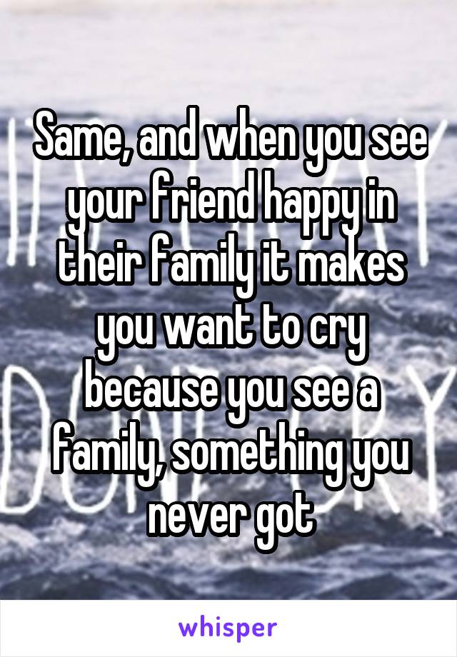 Same, and when you see your friend happy in their family it makes you want to cry because you see a family, something you never got