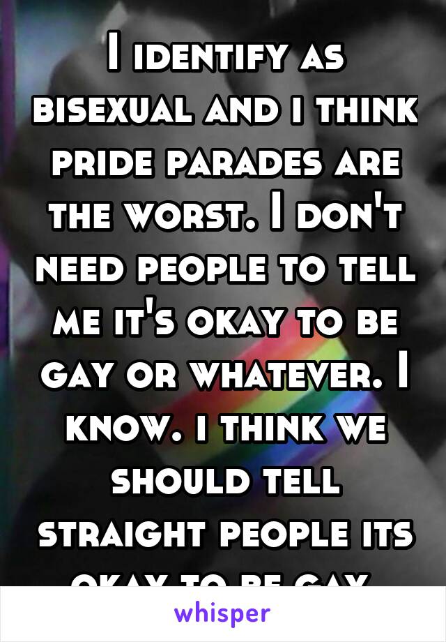 I identify as bisexual and i think pride parades are the worst. I don't need people to tell me it's okay to be gay or whatever. I know. i think we should tell straight people its okay to be gay.