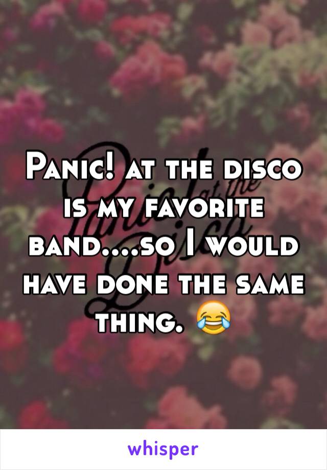 Panic! at the disco is my favorite band....so I would have done the same thing. 😂