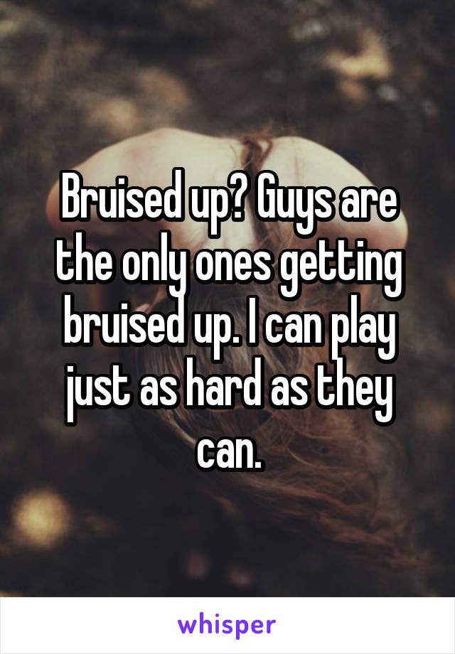 Bruised up? Guys are the only ones getting bruised up. I can play just as hard as they can.