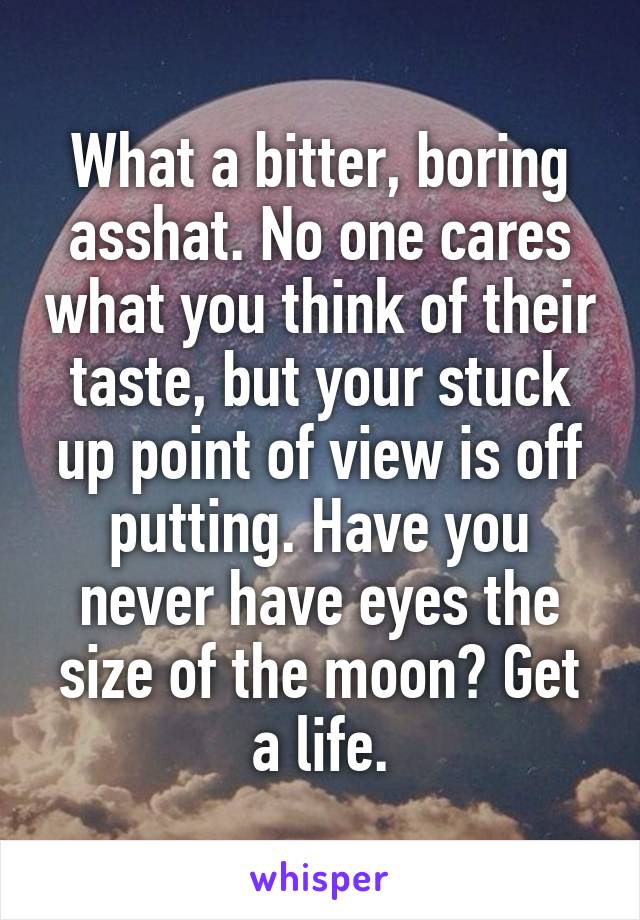 What a bitter, boring asshat. No one cares what you think of their taste, but your stuck up point of view is off putting. Have you never have eyes the size of the moon? Get a life.