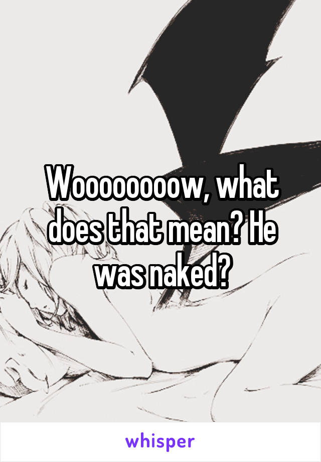 Woooooooow, what does that mean? He was naked?