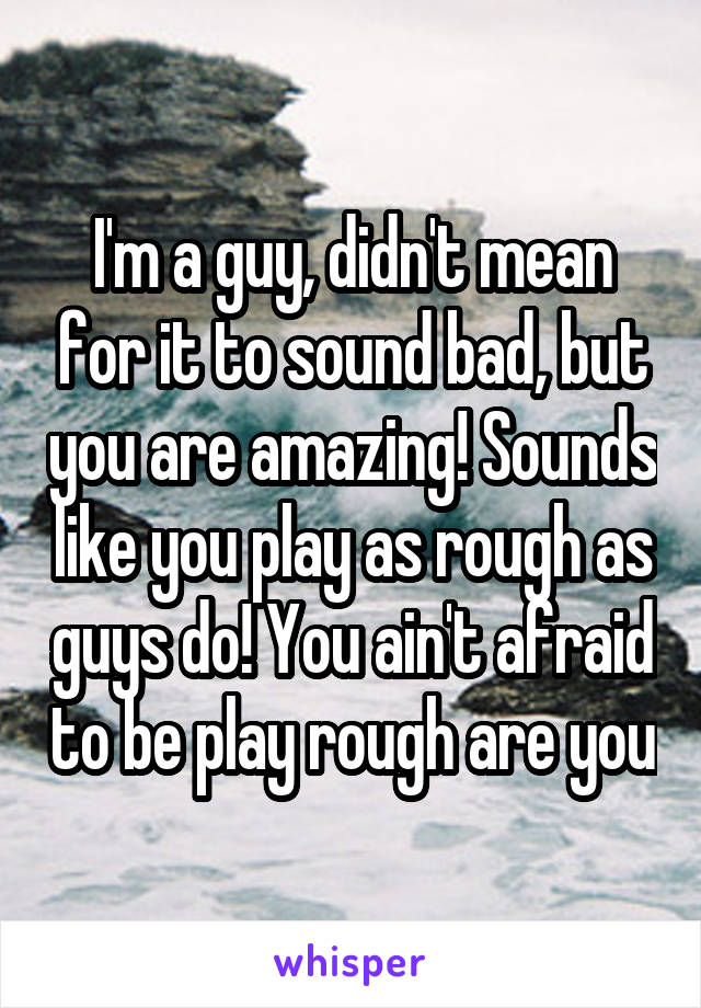 I'm a guy, didn't mean for it to sound bad, but you are amazing! Sounds like you play as rough as guys do! You ain't afraid to be play rough are you