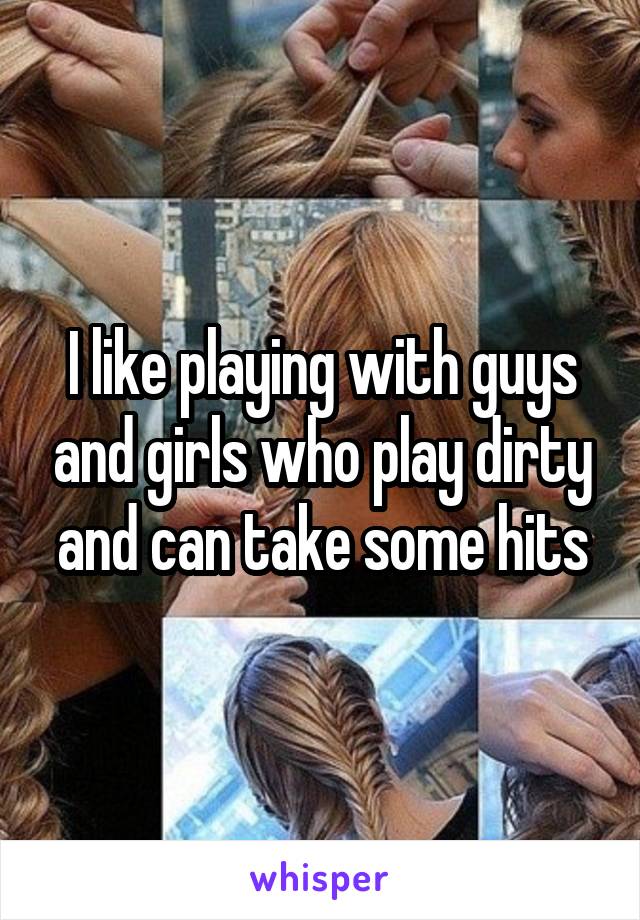 I like playing with guys and girls who play dirty and can take some hits