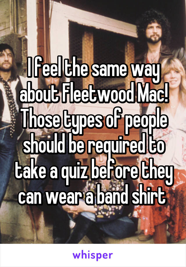 I feel the same way about Fleetwood Mac! Those types of people should be required to take a quiz before they can wear a band shirt 