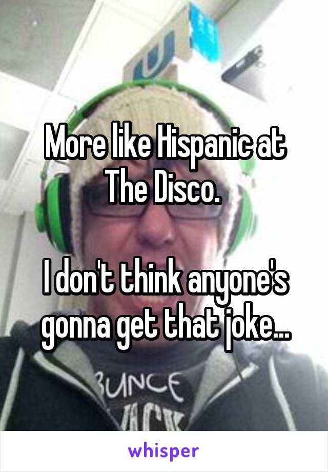 More like Hispanic at The Disco. 

I don't think anyone's gonna get that joke...