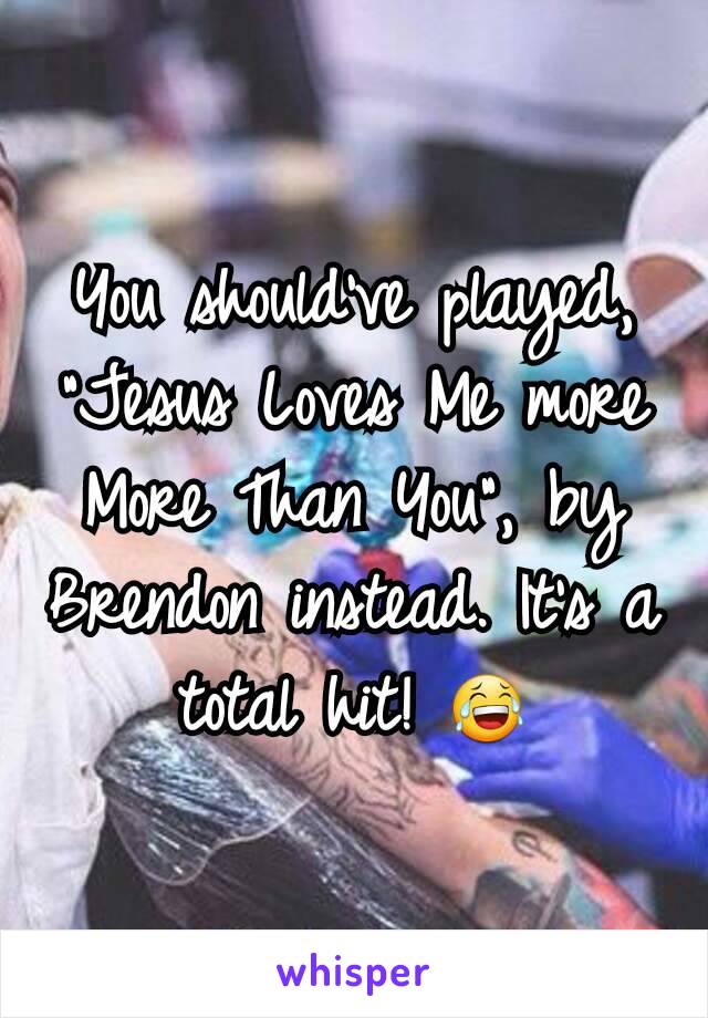 You should've played, "Jesus Loves Me more More Than You", by Brendon instead. It's a total hit! 😂