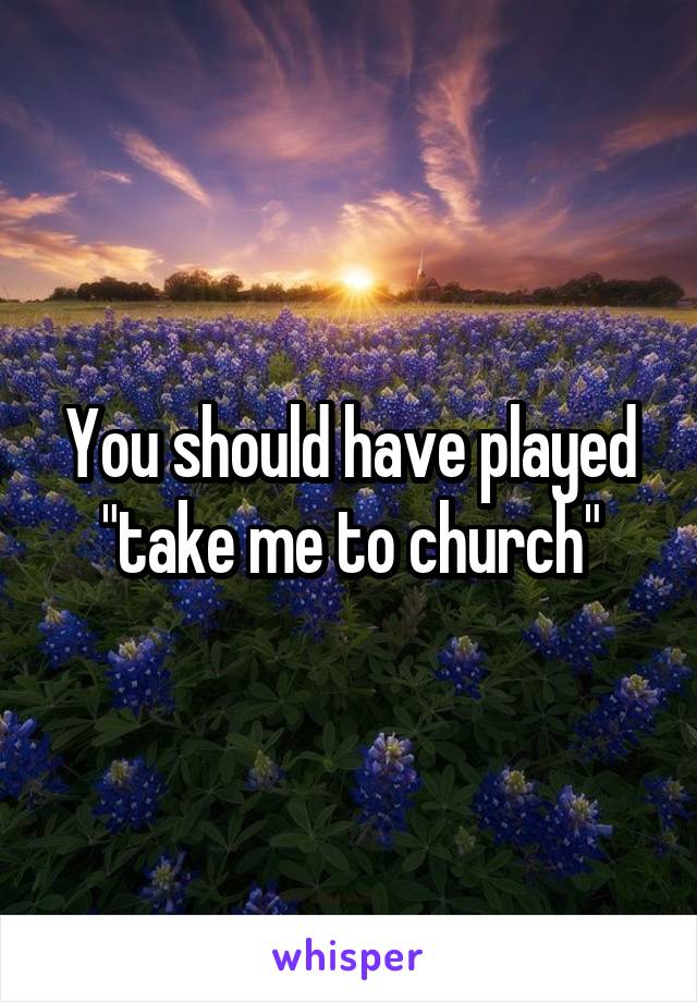 You should have played "take me to church"