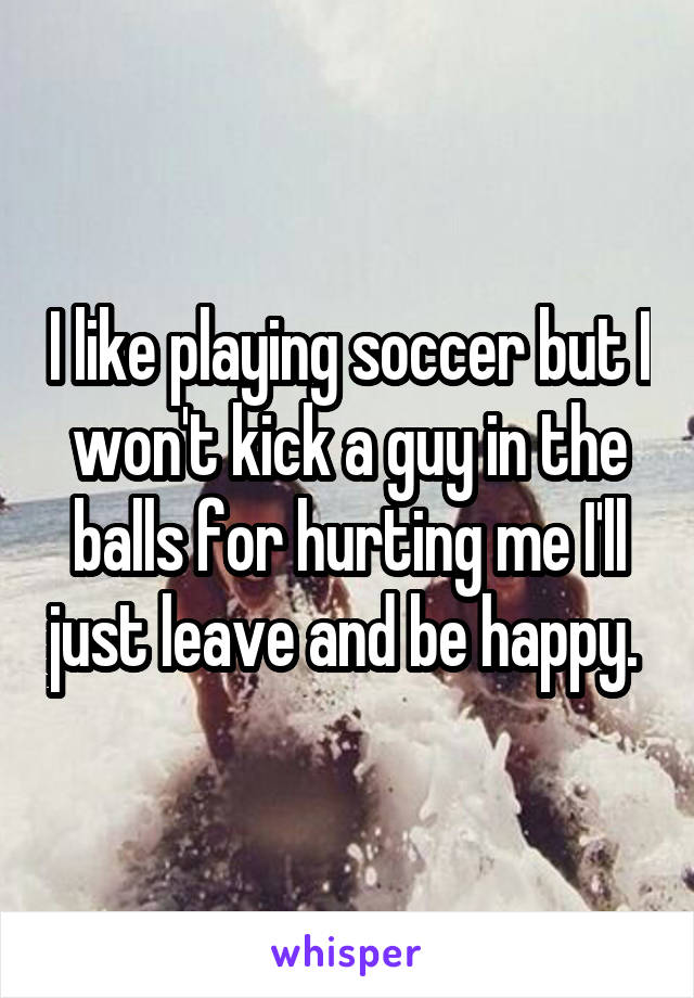 I like playing soccer but I won't kick a guy in the balls for hurting me I'll just leave and be happy. 