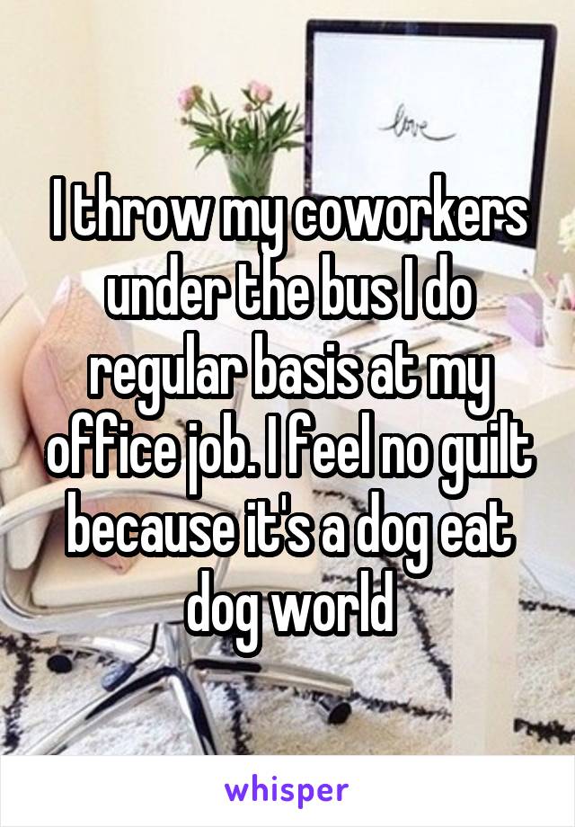 I throw my coworkers under the bus I do regular basis at my office job. I feel no guilt because it's a dog eat dog world
