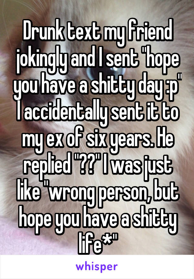 Drunk text my friend jokingly and I sent "hope you have a shitty day :p" I accidentally sent it to my ex of six years. He replied "??" I was just like "wrong person, but hope you have a shitty life*"