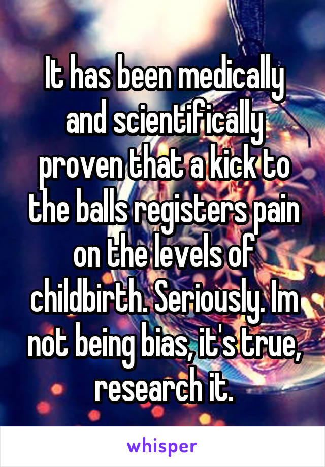 It has been medically and scientifically proven that a kick to the balls registers pain on the levels of childbirth. Seriously. Im not being bias, it's true, research it.