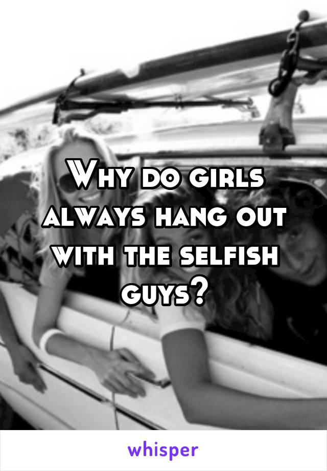 Why do girls always hang out with the selfish guys?