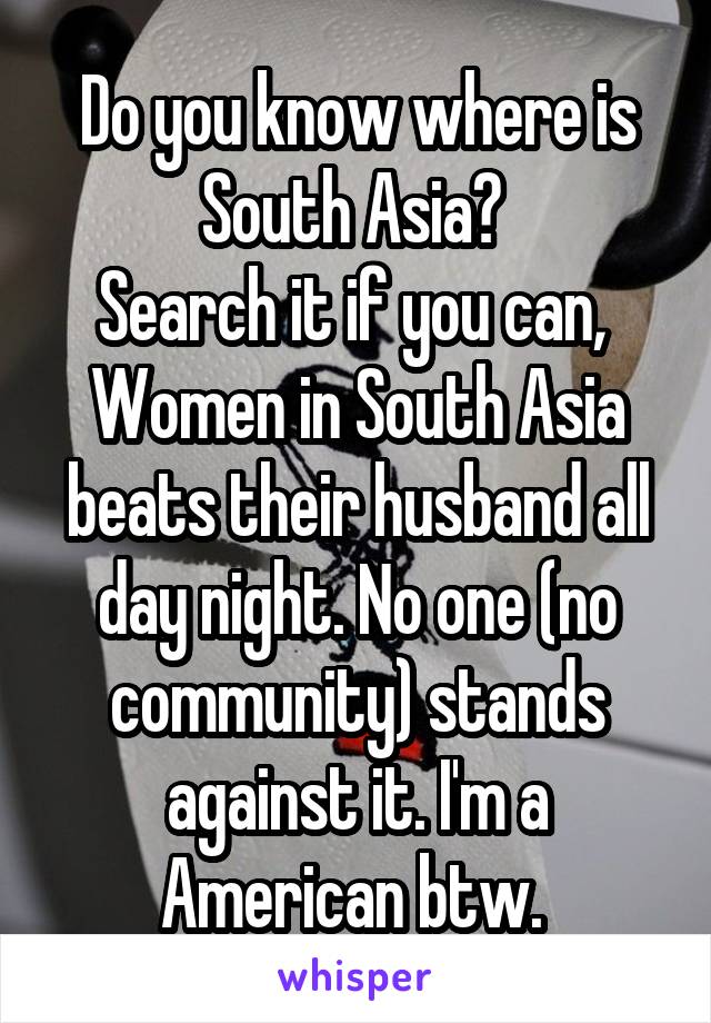 Do you know where is South Asia? 
Search it if you can, 
Women in South Asia beats their husband all day night. No one (no community) stands against it. I'm a American btw. 