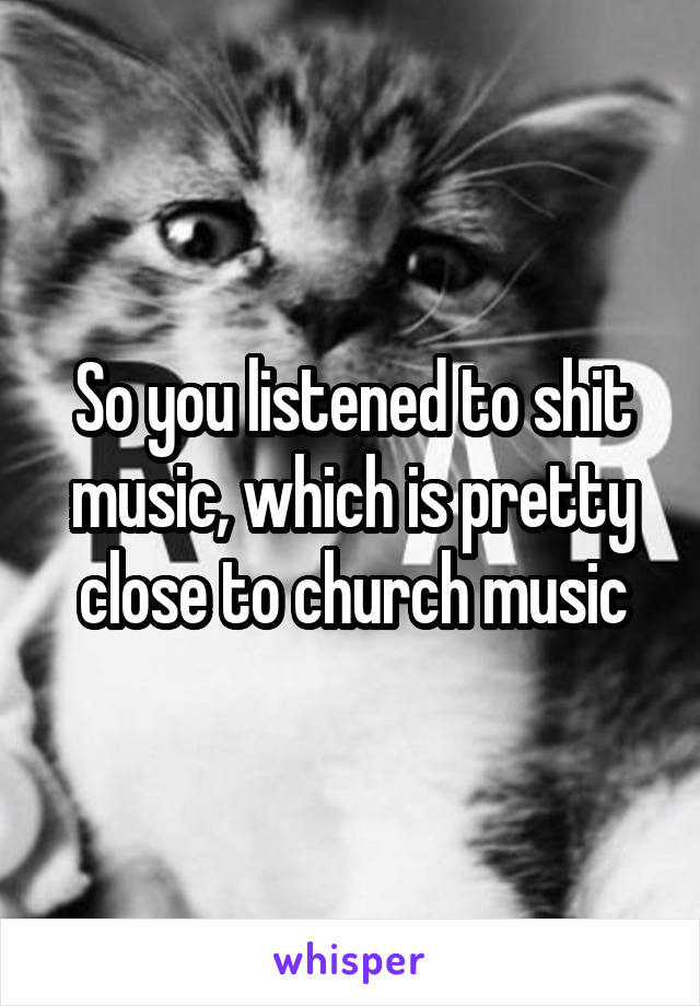 So you listened to shit music, which is pretty close to church music