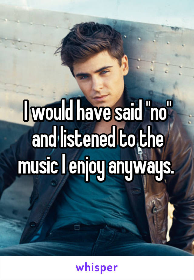 I would have said "no" and listened to the music I enjoy anyways. 