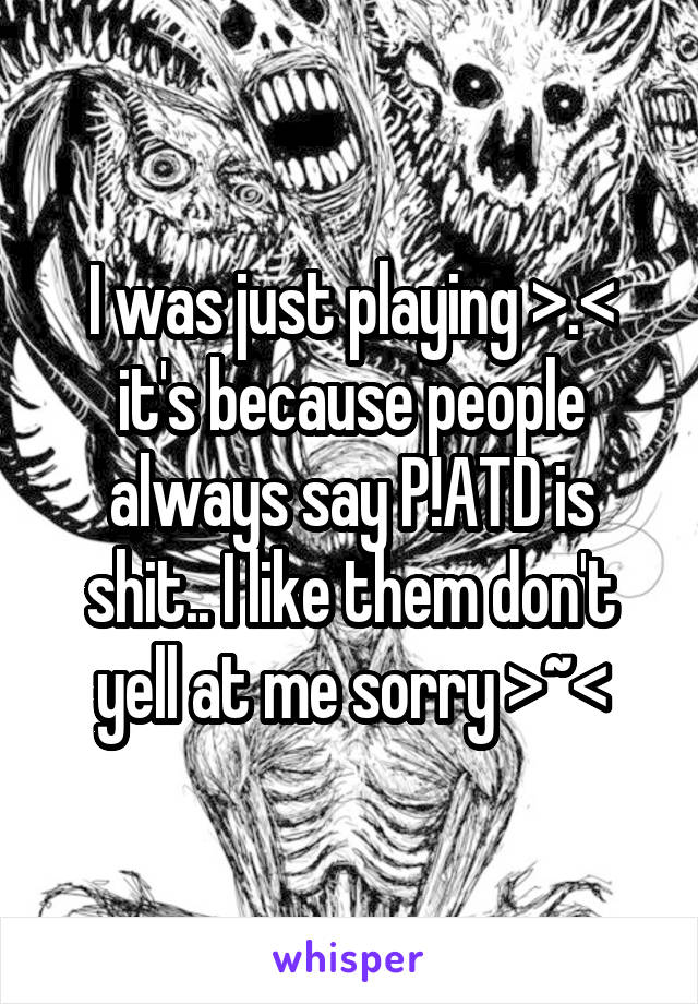 I was just playing >.< it's because people always say P!ATD is shit.. I like them don't yell at me sorry >~<