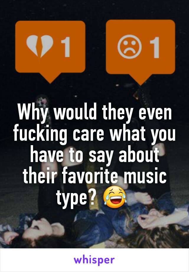 Why would they even  fucking care what you have to say about their favorite music type? 😂 