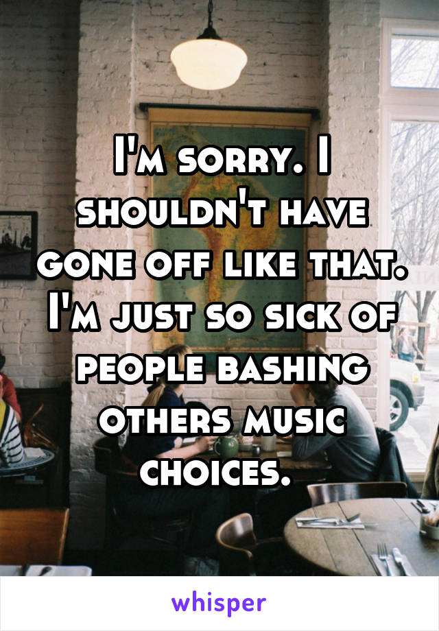 I'm sorry. I shouldn't have gone off like that. I'm just so sick of people bashing others music choices. 