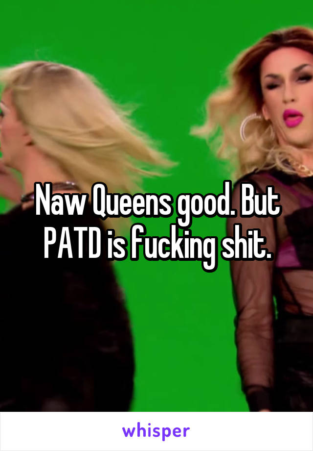 Naw Queens good. But PATD is fucking shit.