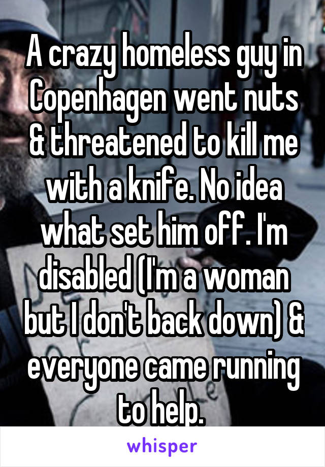 A crazy homeless guy in Copenhagen went nuts & threatened to kill me with a knife. No idea what set him off. I'm disabled (I'm a woman but I don't back down) & everyone came running to help. 