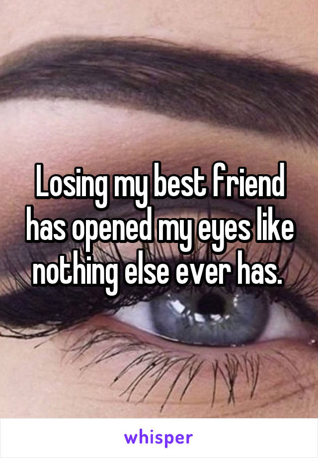 Losing my best friend has opened my eyes like nothing else ever has. 
