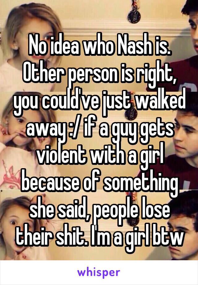 No idea who Nash is. Other person is right, you could've just walked away :/ if a guy gets violent with a girl because of something she said, people lose their shit. I'm a girl btw