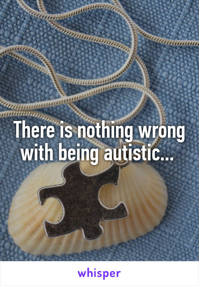 There is nothing wrong with being autistic... 