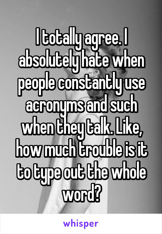 I totally agree. I absolutely hate when people constantly use acronyms and such when they talk. Like, how much trouble is it to type out the whole word?