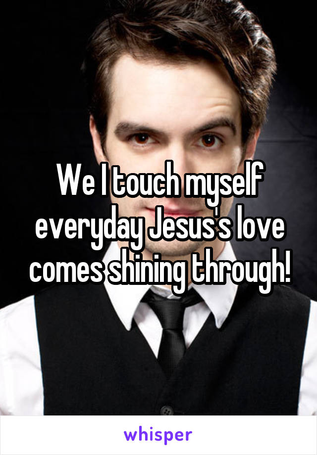 We I touch myself everyday Jesus's love comes shining through!