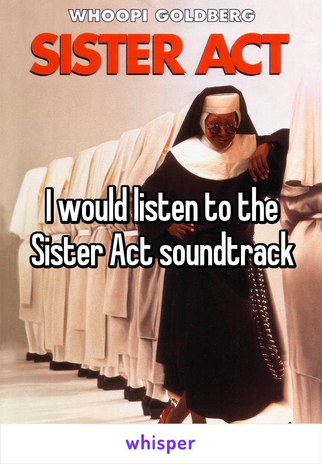 I would listen to the Sister Act soundtrack