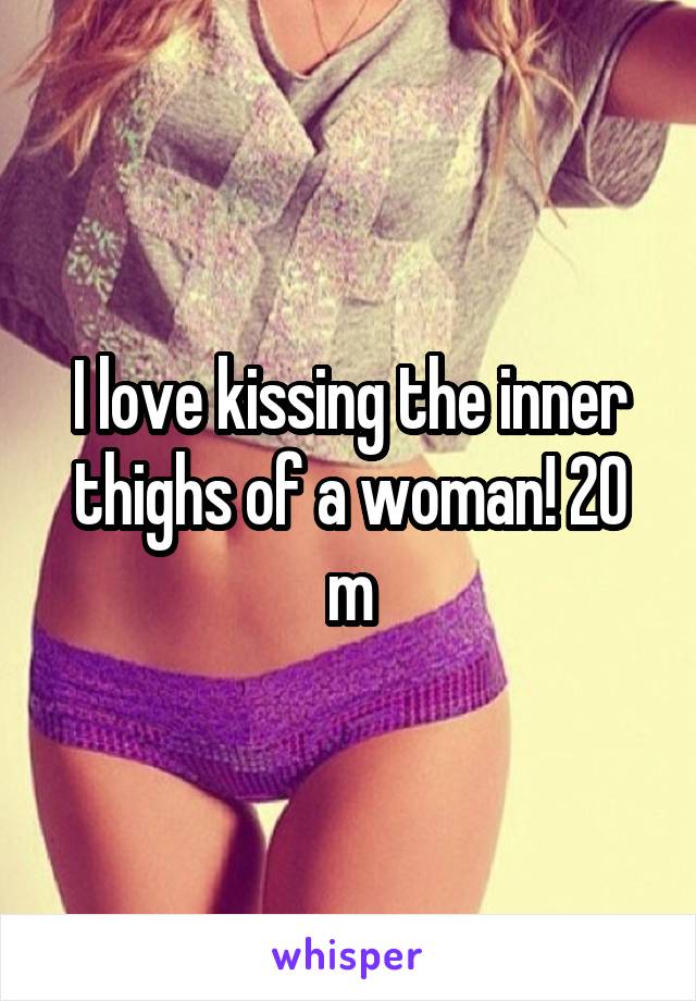 I love kissing the inner thighs of a woman! 20 m