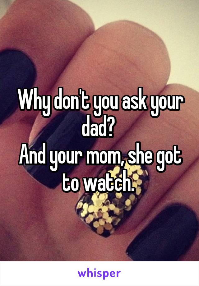 Why don't you ask your dad? 
And your mom, she got to watch. 