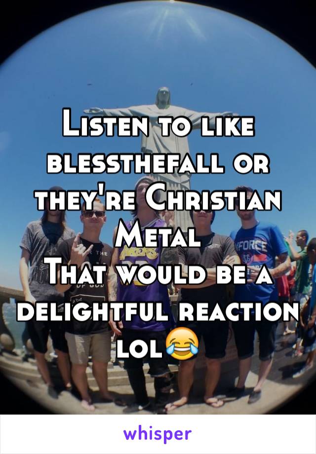 Listen to like blessthefall or they're Christian Metal 
That would be a delightful reaction lol😂