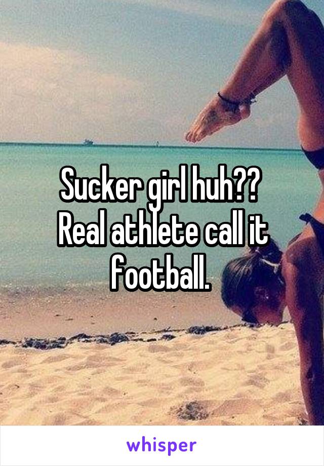 Sucker girl huh?? 
Real athlete call it football. 