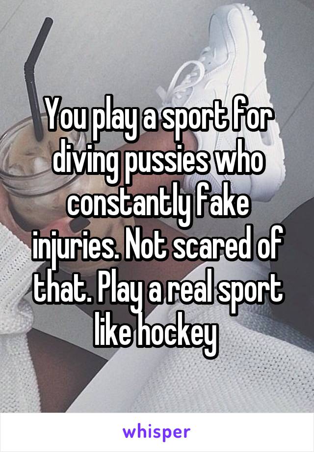 You play a sport for diving pussies who constantly fake injuries. Not scared of that. Play a real sport like hockey 