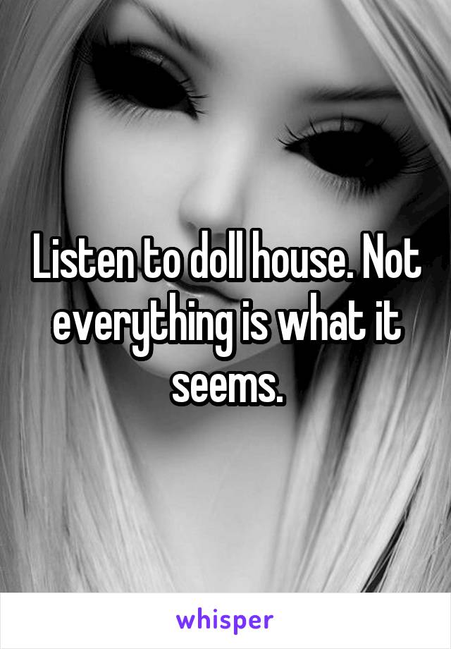 Listen to doll house. Not everything is what it seems.