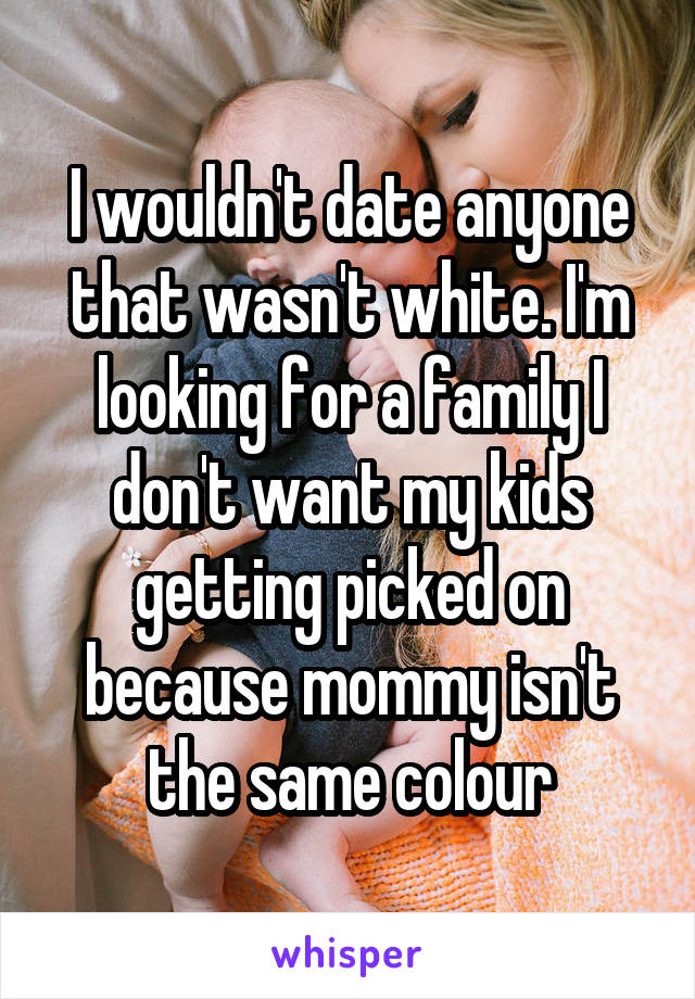 I wouldn't date anyone that wasn't white. I'm looking for a family I don't want my kids getting picked on because mommy isn't the same colour