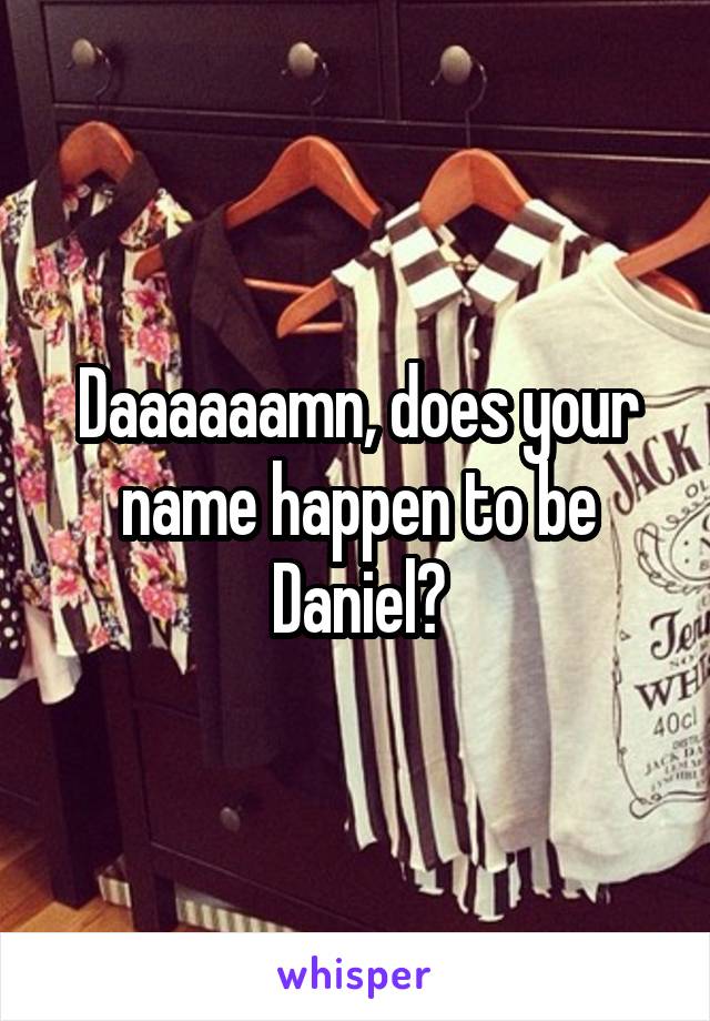 Daaaaaamn, does your name happen to be Daniel?