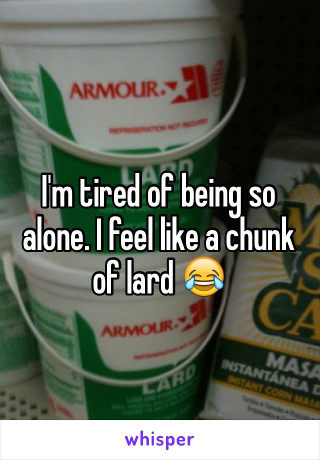 I'm tired of being so alone. I feel like a chunk of lard 😂