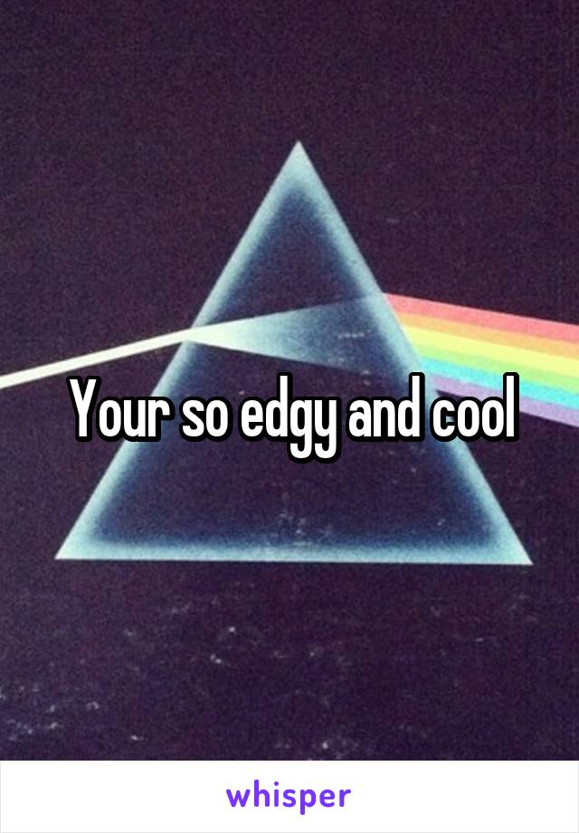 Your so edgy and cool