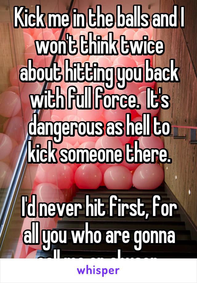 Kick me in the balls and I won't think twice about hitting you back with full force.  It's dangerous as hell to kick someone there.

I'd never hit first, for all you who are gonna call me an abuser.