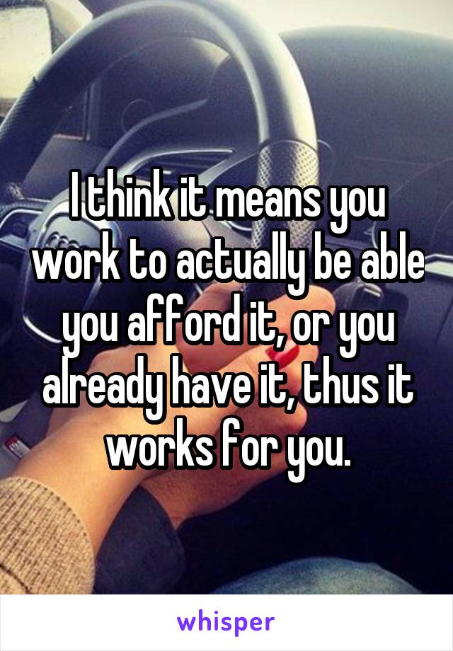 I think it means you work to actually be able you afford it, or you already have it, thus it works for you.