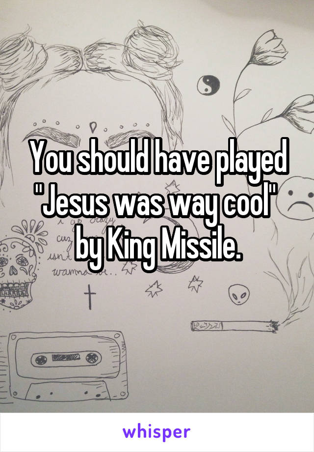 You should have played "Jesus was way cool"  by King Missile.
