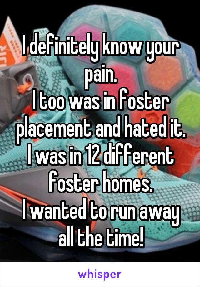 I definitely know your pain.
I too was in foster placement and hated it. I was in 12 different foster homes.
I wanted to run away all the time!