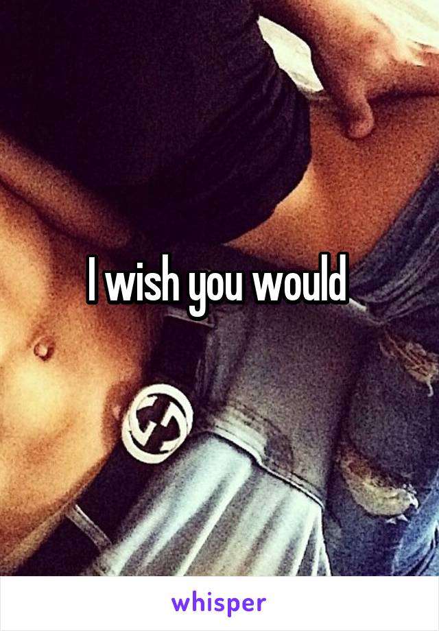 I wish you would 
