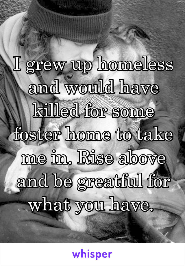 I grew up homeless and would have killed for some foster home to take me in. Rise above and be greatful for what you have. 