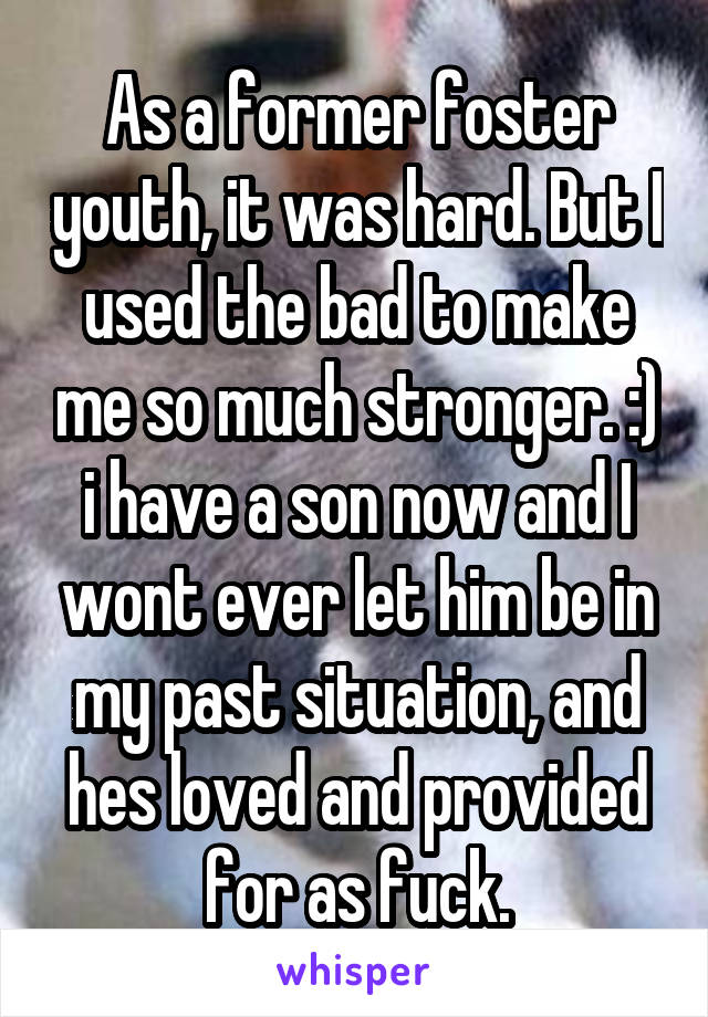 As a former foster youth, it was hard. But I used the bad to make me so much stronger. :) i have a son now and I wont ever let him be in my past situation, and hes loved and provided for as fuck.